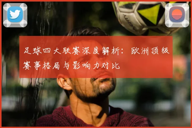 足球四大联赛深度解析：欧洲顶级赛事格局与影响力对比