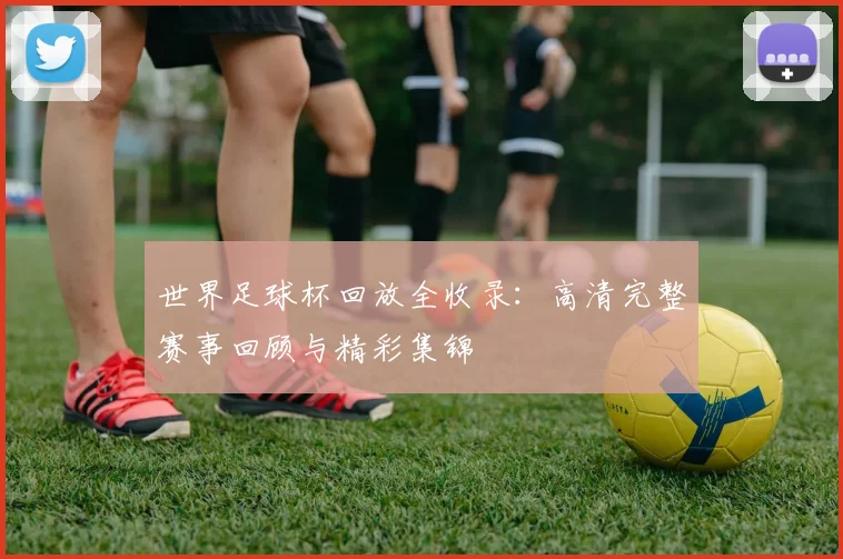 世界足球杯回放全收录:高清完整赛事回顾与精彩集锦