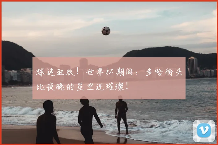 球迷狂欢！世界杯期间，多哈街头比夜晚的星空还璀璨！