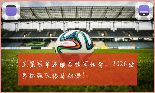 卫冕冠军还能否续写传奇,2026世界杯强队格局初现!