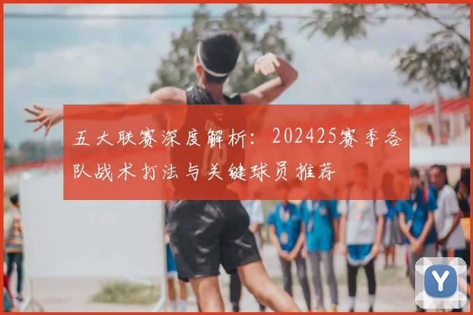 五大联赛深度解析：202425赛季各队战术打法与关键球员推荐