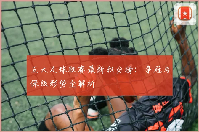 五大足球联赛最新积分榜：争冠与保级形势全解析